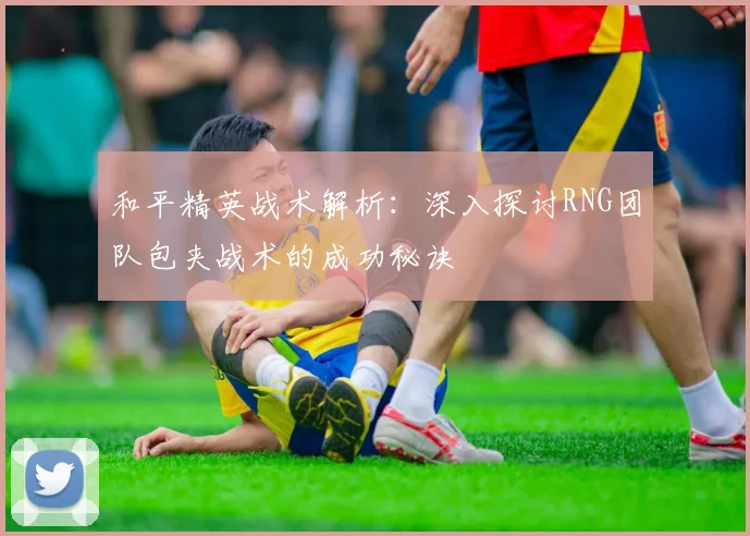 和平精英战术解析：深入探讨RNG团队包夹战术的成功秘诀