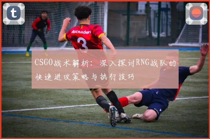 CSGO战术解析：深入探讨RNG战队的快速进攻策略与执行技巧
