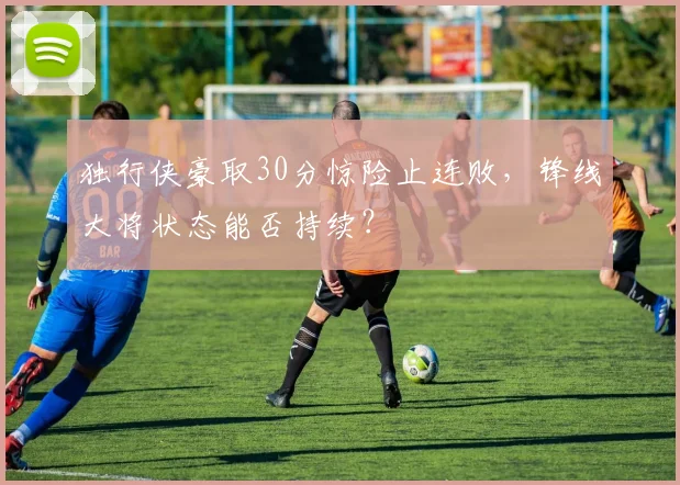 独行侠豪取30分惊险止连败，锋线大将状态能否持续？
